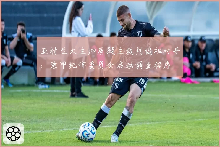 亚特兰大主帅质疑主裁判偏袒对手，意甲纪律委员会启动调查程序
