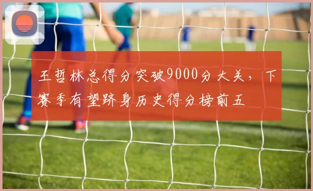 王哲林总得分突破9000分大关，下赛季有望跻身历史得分榜前五