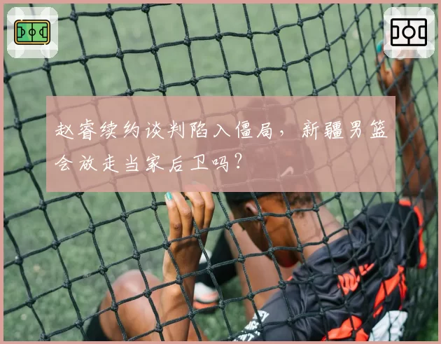 赵睿续约谈判陷入僵局，新疆男篮会放走当家后卫吗？