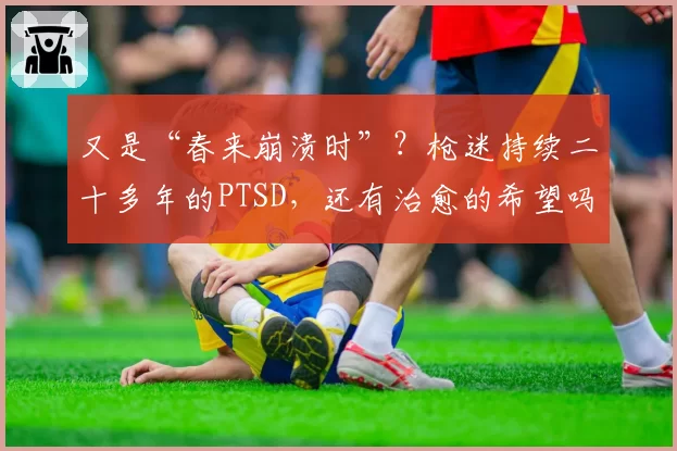 又是“春来崩溃时”？枪迷持续二十多年的PTSD，还有治愈的希望吗
