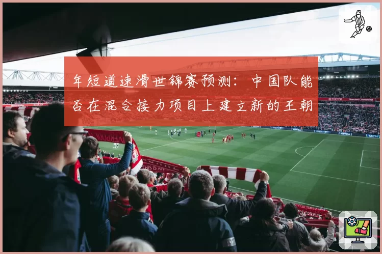 年短道速滑世锦赛预测：中国队能否在混合接力项目上建立新的王朝？