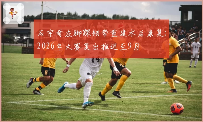 石宇奇左脚踝韧带重建术后康复:2026年大赛复出推迟至9月