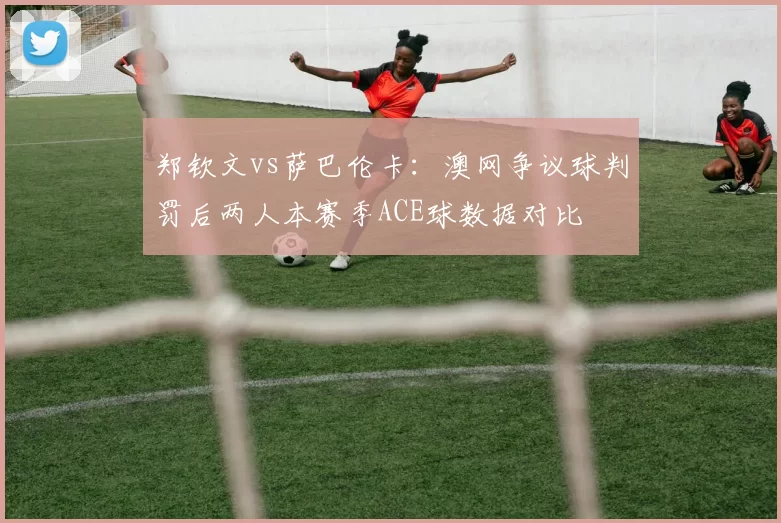 郑钦文vs萨巴伦卡：澳网争议球判罚后两人本赛季ACE球数据对比