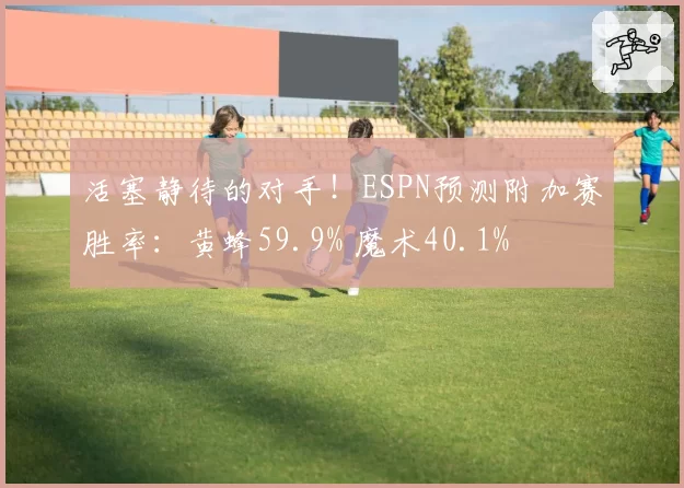 活塞静待的对手！ESPN预测附加赛胜率：黄蜂59.9% 魔术40.1%