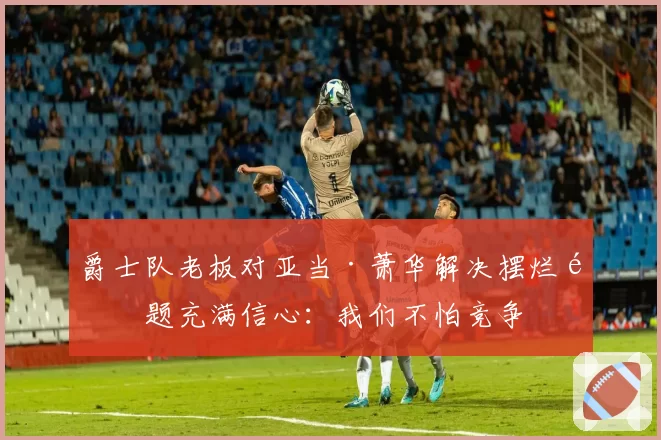 爵士队老板对亚当·萧华解决摆烂问题充满信心：我们不怕竞争