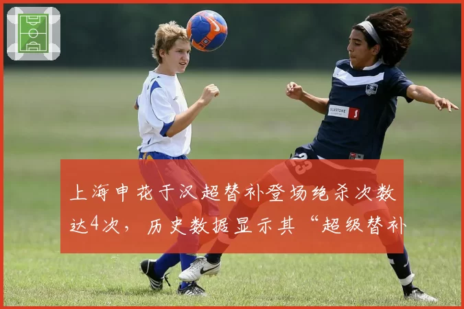 上海申花于汉超替补登场绝杀次数达4次，历史数据显示其“超级替补”属性冠绝中超