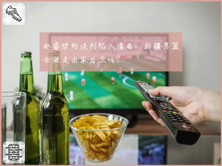 赵睿续约谈判陷入僵局，新疆男篮会放走当家后卫吗？
