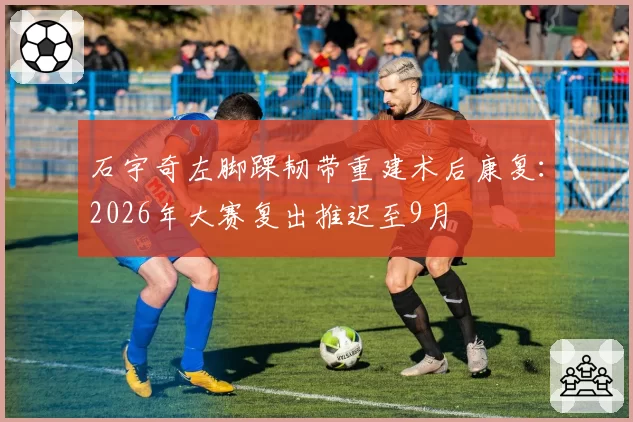 石宇奇左脚踝韧带重建术后康复：2026年大赛复出推迟至9月