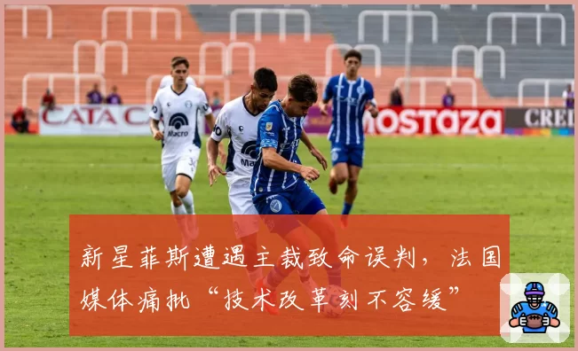 新星菲斯遭遇主裁致命误判，法国媒体痛批“技术改革刻不容缓”
