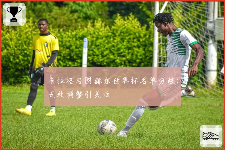 卡拉格与图赫尔世界杯名单分歧：五处调整引关注