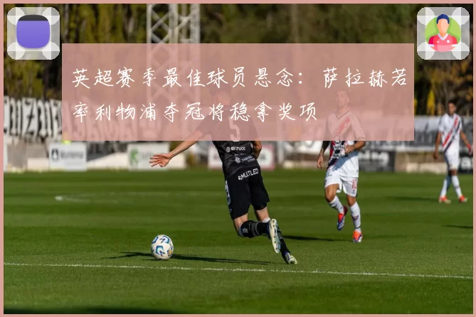 英超赛季最佳球员悬念:萨拉赫若率利物浦夺冠将稳拿奖项