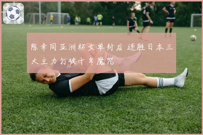 陈幸同亚洲杯女单封后 连胜日本三大主力打破十年魔咒