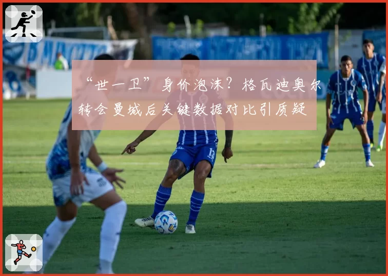 “世一卫”身价泡沫?格瓦迪奥尔转会曼城后关键数据对比引质疑