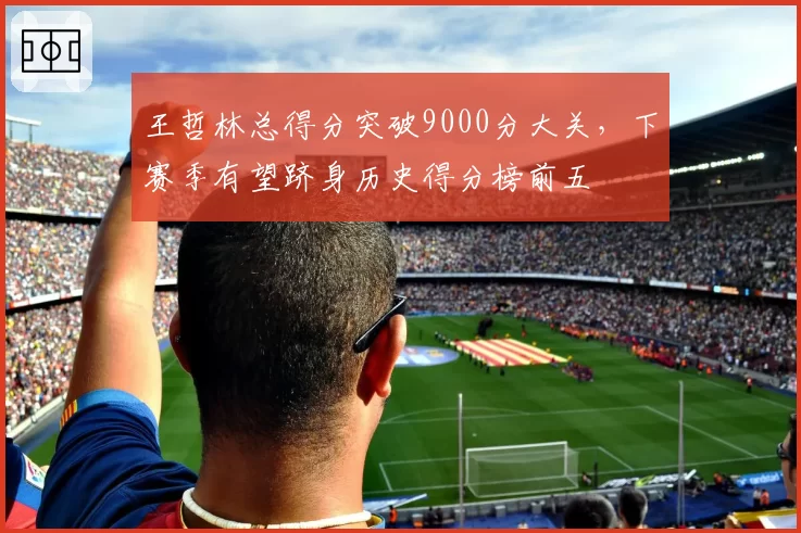 王哲林总得分突破9000分大关，下赛季有望跻身历史得分榜前五