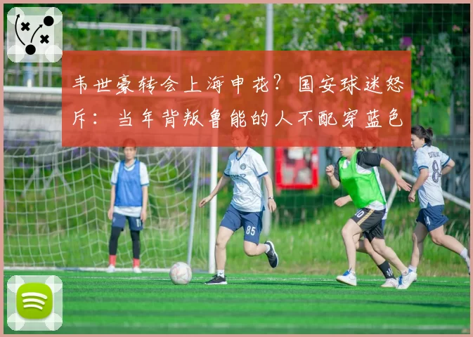 韦世豪转会上海申花？国安球迷怒斥：当年背叛鲁能的人不配穿蓝色战袍