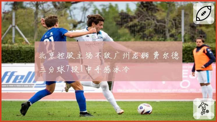 北京控股主场不敌广州龙狮 费尔德三分球7投1中手感冰冷