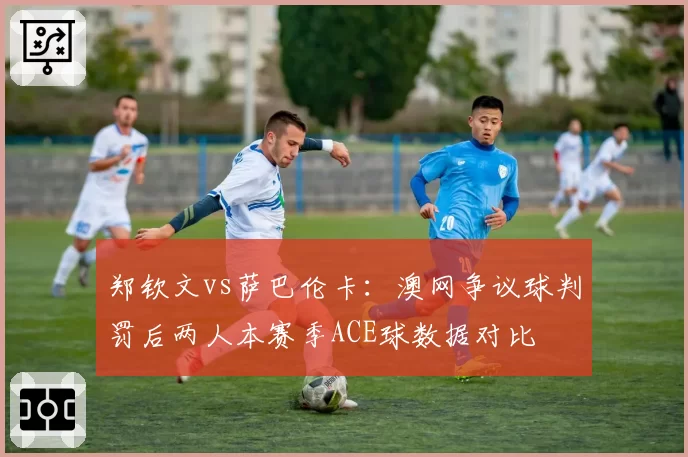 郑钦文vs萨巴伦卡：澳网争议球判罚后两人本赛季ACE球数据对比