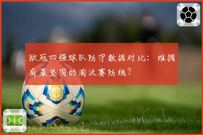 欧冠四强球队防守数据对比：谁拥有最坚固的淘汰赛防线？
