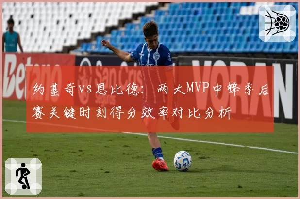 约基奇vs恩比德：两大MVP中锋季后赛关键时刻得分效率对比分析