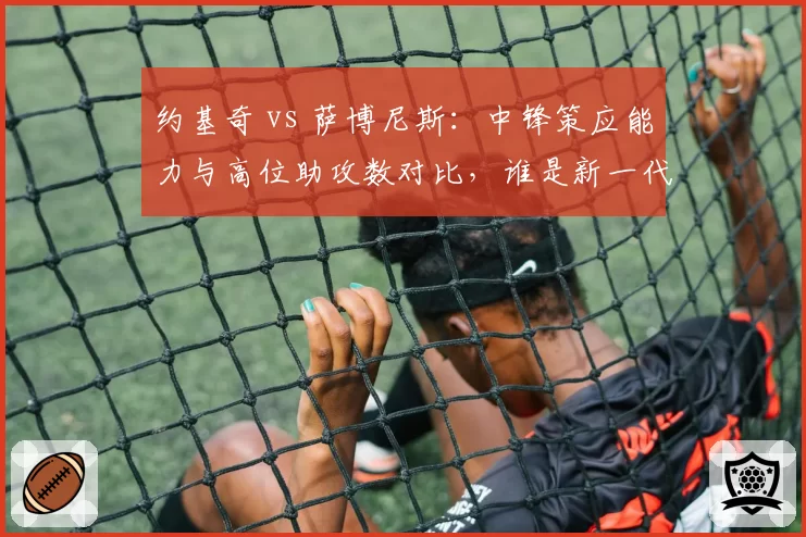 约基奇 vs 萨博尼斯：中锋策应能力与高位助攻数对比，谁是新一代组织型中锋？