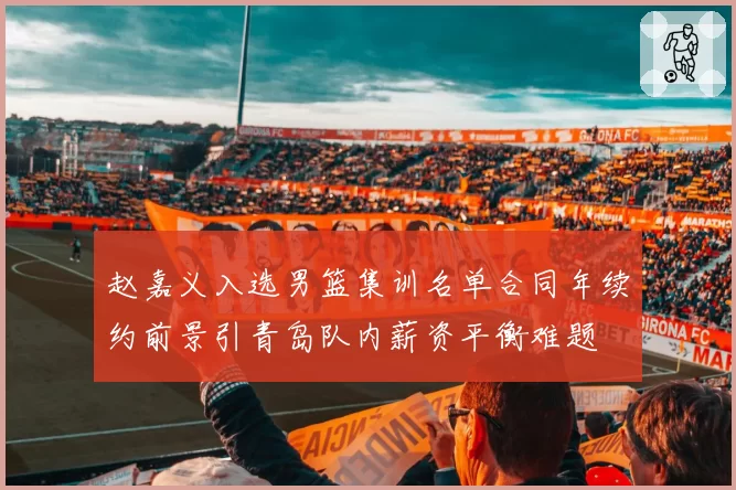 赵嘉义入选男篮集训名单合同年续约前景引青岛队内薪资平衡难题