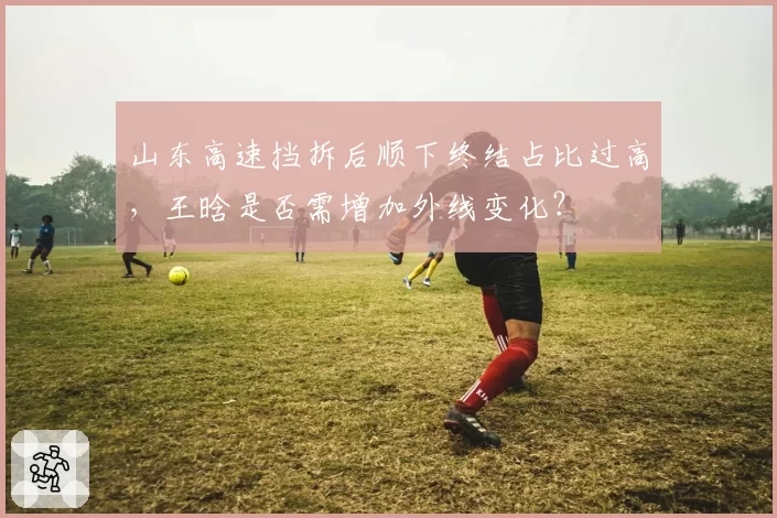山东高速挡拆后顺下终结占比过高，王晗是否需增加外线变化？