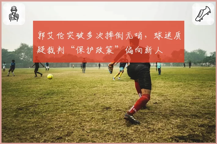 郭艾伦突破多次摔倒无哨，球迷质疑裁判“保护政策”偏向新人