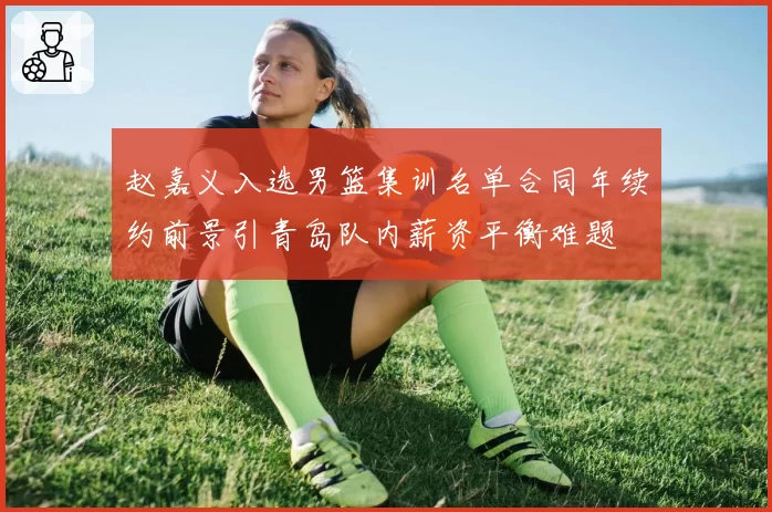 赵嘉义入选男篮集训名单合同年续约前景引青岛队内薪资平衡难题
