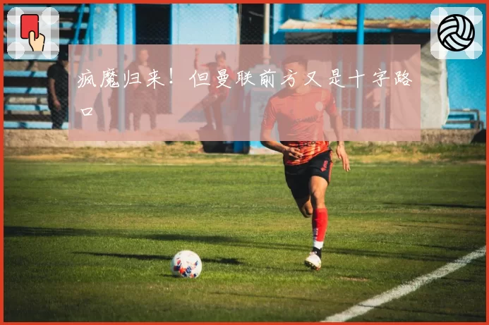 疯魔归来！但曼联前方又是十字路口