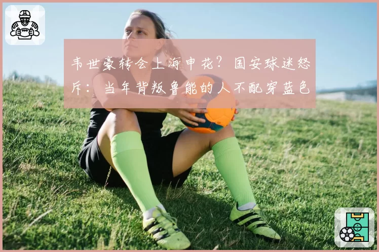 韦世豪转会上海申花？国安球迷怒斥：当年背叛鲁能的人不配穿蓝色战袍