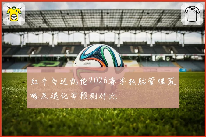 红牛与迈凯伦2026赛季轮胎管理策略及退化率预测对比