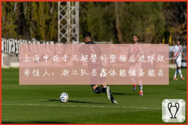 上海申花于汉超替补登场后进球效率惊人，浙江队岳鑫体能储备能否撑到下半场？