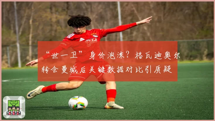 “世一卫”身价泡沫？格瓦迪奥尔转会曼城后关键数据对比引质疑