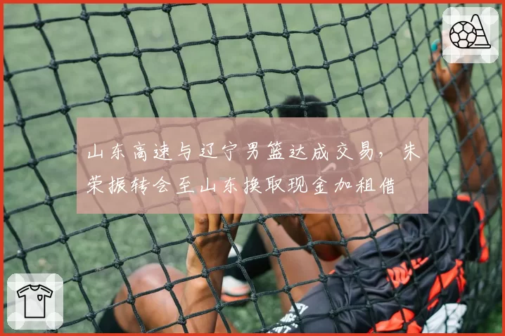 山东高速与辽宁男篮达成交易,朱荣振转会至山东换取现金加租借
