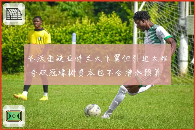 齐沃垂涎亚特兰大飞翼但引进太难 夺双冠橡树资本也不会增加预算