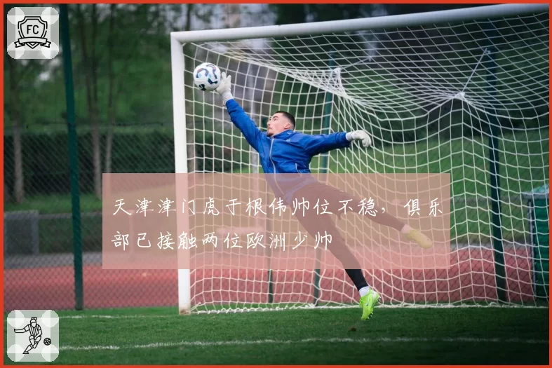 天津津门虎于根伟帅位不稳，俱乐部已接触两位欧洲少帅
