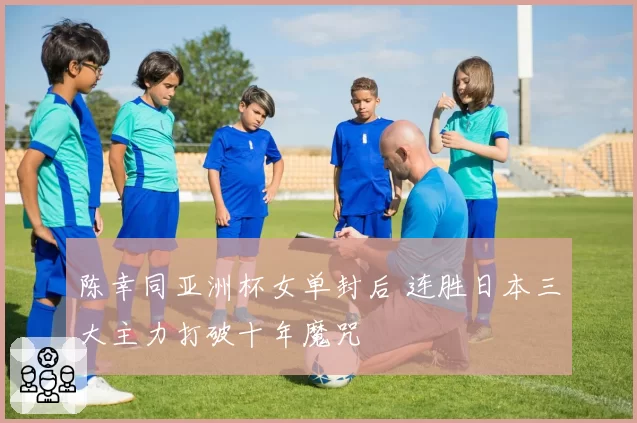 陈幸同亚洲杯女单封后 连胜日本三大主力打破十年魔咒