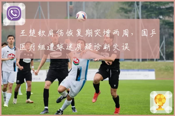 王楚钦肩伤恢复期突增两周，国乒医疗组遭球迷质疑诊断失误